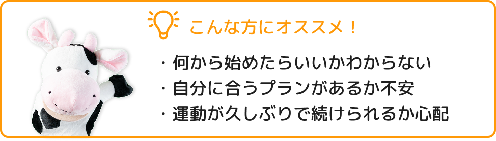 こんな方におすすめ! ・何から始めたらいいかわからない ・自分に合うプランがあるか不安 ・運動が久しぶりで続けられるか心配
